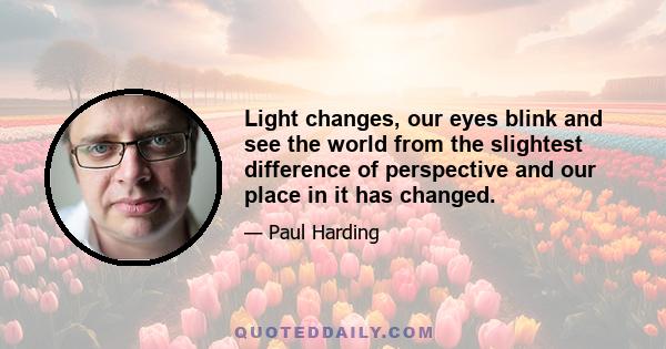 Light changes, our eyes blink and see the world from the slightest difference of perspective and our place in it has changed.