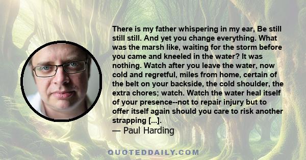 There is my father whispering in my ear, Be still still still. And yet you change everything. What was the marsh like, waiting for the storm before you came and kneeled in the water? It was nothing. Watch after you