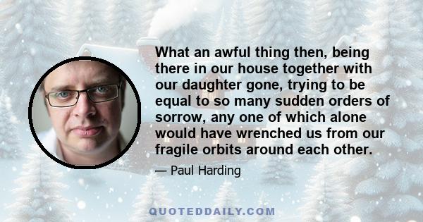 What an awful thing then, being there in our house together with our daughter gone, trying to be equal to so many sudden orders of sorrow, any one of which alone would have wrenched us from our fragile orbits around