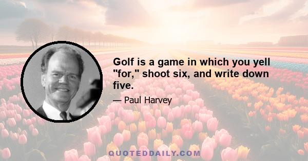 Golf is a game in which you yell for, shoot six, and write down five.