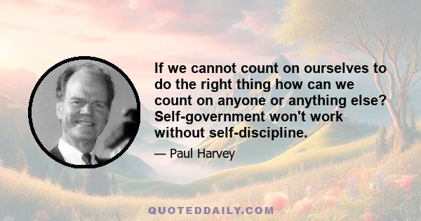 If we cannot count on ourselves to do the right thing how can we count on anyone or anything else? Self-government won't work without self-discipline.