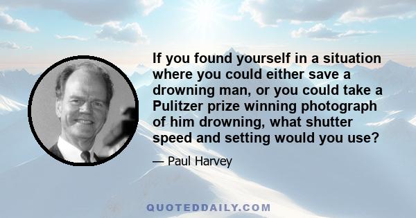 If you found yourself in a situation where you could either save a drowning man, or you could take a Pulitzer prize winning photograph of him drowning, what shutter speed and setting would you use?