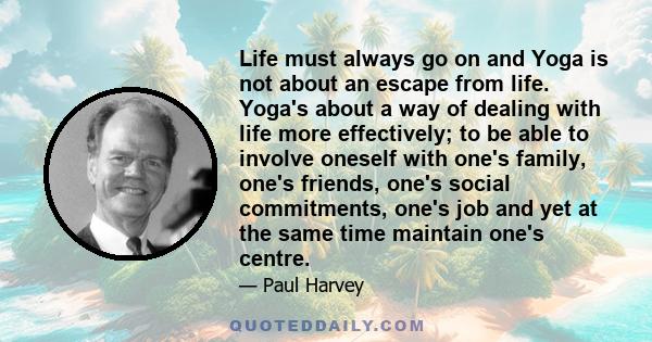 Life must always go on and Yoga is not about an escape from life. Yoga's about a way of dealing with life more effectively; to be able to involve oneself with one's family, one's friends, one's social commitments, one's 