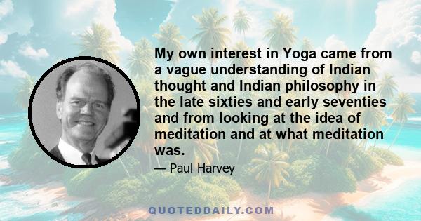 My own interest in Yoga came from a vague understanding of Indian thought and Indian philosophy in the late sixties and early seventies and from looking at the idea of meditation and at what meditation was.