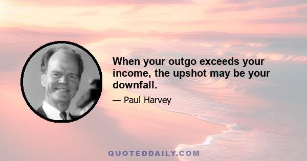 When your outgo exceeds your income, the upshot may be your downfall.