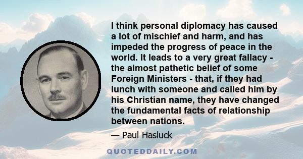 I think personal diplomacy has caused a lot of mischief and harm, and has impeded the progress of peace in the world. It leads to a very great fallacy - the almost pathetic belief of some Foreign Ministers - that, if