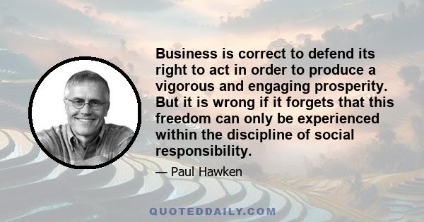 Business is correct to defend its right to act in order to produce a vigorous and engaging prosperity. But it is wrong if it forgets that this freedom can only be experienced within the discipline of social