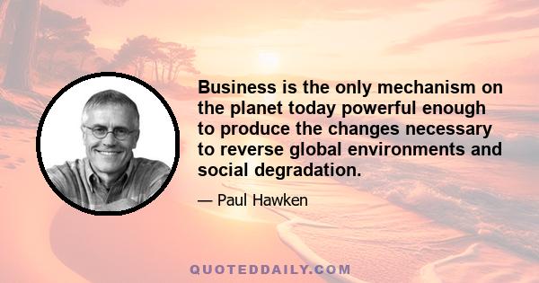 Business is the only mechanism on the planet today powerful enough to produce the changes necessary to reverse global environments and social degradation.