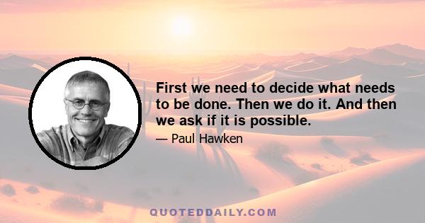 First we need to decide what needs to be done. Then we do it. And then we ask if it is possible.