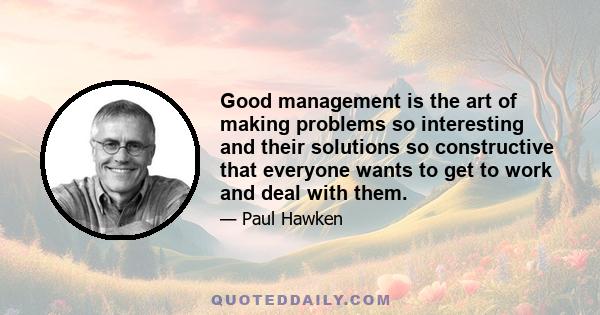 Good management is the art of making problems so interesting and their solutions so constructive that everyone wants to get to work and deal with them.