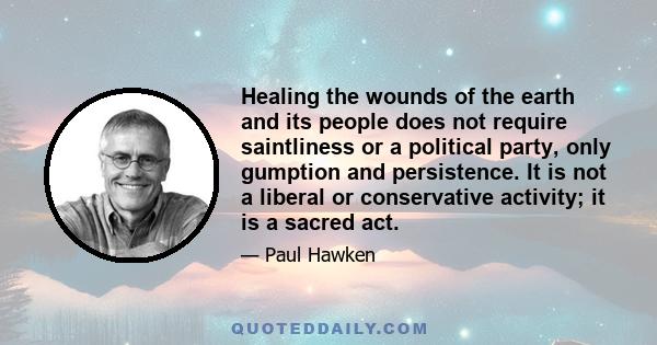 Healing the wounds of the earth and its people does not require saintliness or a political party, only gumption and persistence. It is not a liberal or conservative activity; it is a sacred act.