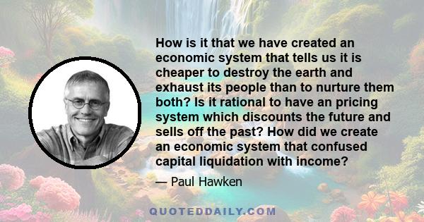 How is it that we have created an economic system that tells us it is cheaper to destroy the earth and exhaust its people than to nurture them both? Is it rational to have an pricing system which discounts the future