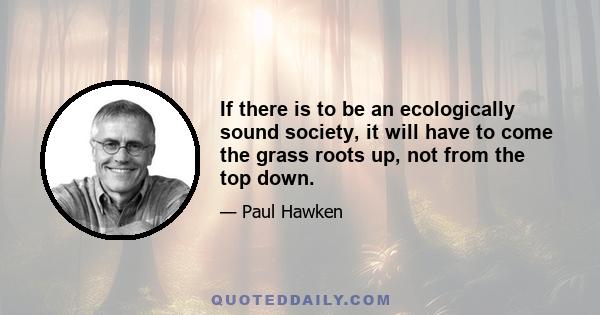 If there is to be an ecologically sound society, it will have to come the grass roots up, not from the top down.