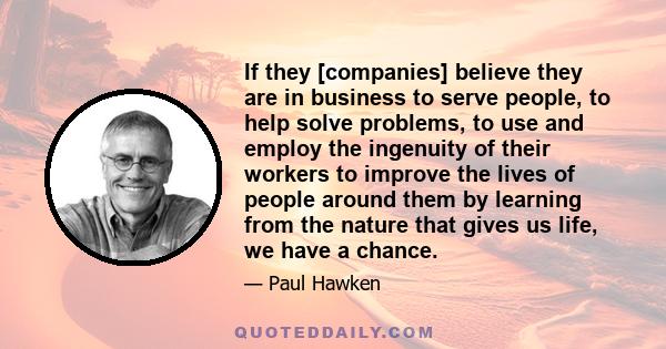 If they [companies] believe they are in business to serve people, to help solve problems, to use and employ the ingenuity of their workers to improve the lives of people around them by learning from the nature that