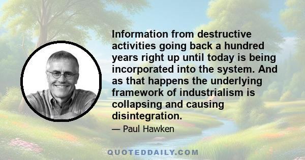 Information from destructive activities going back a hundred years right up until today is being incorporated into the system. And as that happens the underlying framework of industrialism is collapsing and causing