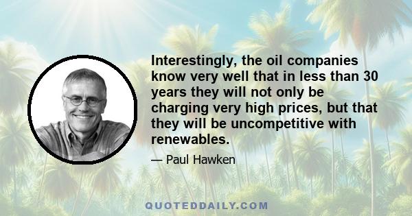 Interestingly, the oil companies know very well that in less than 30 years they will not only be charging very high prices, but that they will be uncompetitive with renewables.