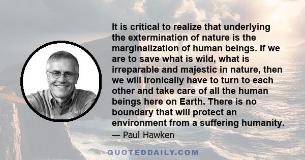 It is critical to realize that underlying the extermination of nature is the marginalization of human beings. If we are to save what is wild, what is irreparable and majestic in nature, then we will ironically have to