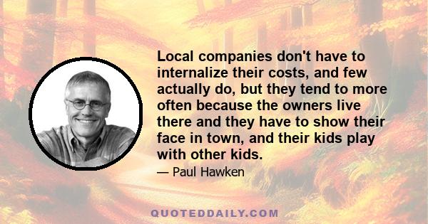 Local companies don't have to internalize their costs, and few actually do, but they tend to more often because the owners live there and they have to show their face in town, and their kids play with other kids.