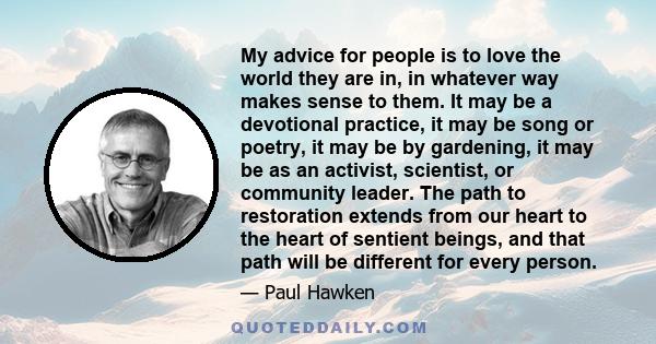 My advice for people is to love the world they are in, in whatever way makes sense to them. It may be a devotional practice, it may be song or poetry, it may be by gardening, it may be as an activist, scientist, or