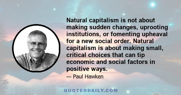 Natural capitalism is not about making sudden changes, uprooting institutions, or fomenting upheaval for a new social order. Natural capitalism is about making small, critical choices that can tip economic and social