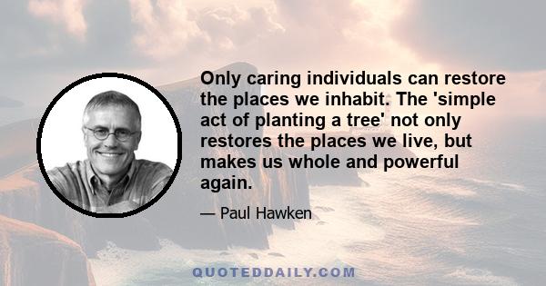 Only caring individuals can restore the places we inhabit. The 'simple act of planting a tree' not only restores the places we live, but makes us whole and powerful again.