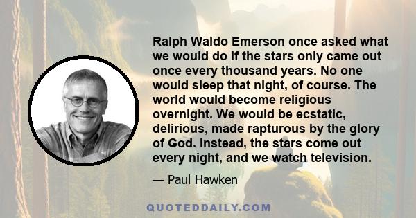 Ralph Waldo Emerson once asked what we would do if the stars only came out once every thousand years. No one would sleep that night, of course. The world would become religious overnight. We would be ecstatic,