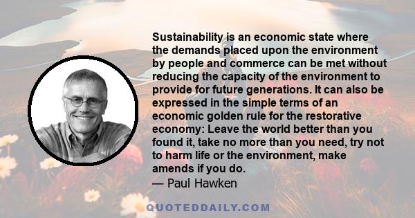 Sustainability is an economic state where the demands placed upon the environment by people and commerce can be met without reducing the capacity of the environment to provide for future generations. It can also be