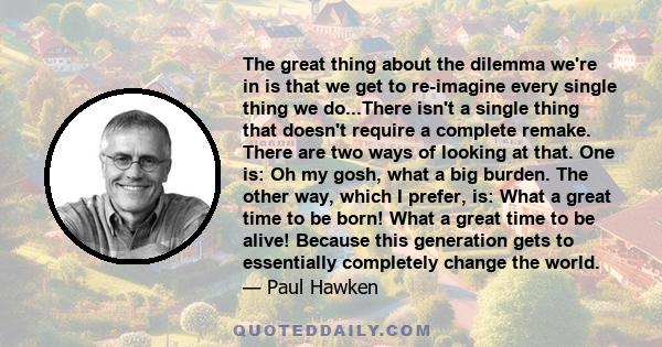 The great thing about the dilemma we're in is that we get to re-imagine every single thing we do...There isn't a single thing that doesn't require a complete remake. There are two ways of looking at that. One is: Oh my