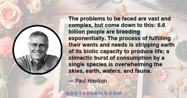 The problems to be faced are vast and complex, but come down to this: 6.6 billion people are breeding exponentially. The process of fulfilling their wants and needs is stripping earth of its biotic capacity to produce