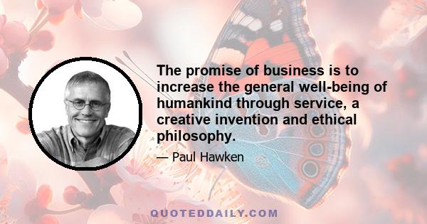 The promise of business is to increase the general well-being of humankind through service, a creative invention and ethical philosophy.