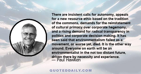 There are insistent calls for autonomy, appeals for a new resource ethic based on the tradition of the commons, demands for the reinstatement of cultural primacy over corporate hegemony, and a rising demand for radical