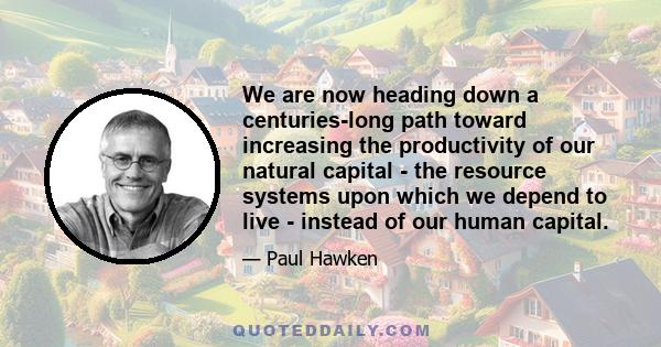 We are now heading down a centuries-long path toward increasing the productivity of our natural capital - the resource systems upon which we depend to live - instead of our human capital.