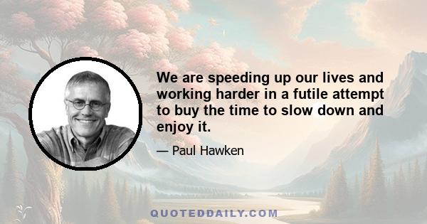 We are speeding up our lives and working harder in a futile attempt to buy the time to slow down and enjoy it.