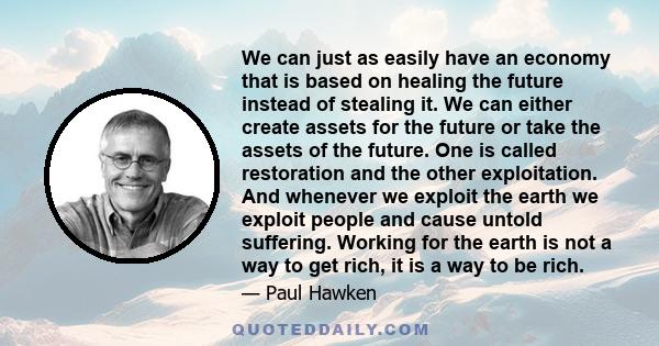 We can just as easily have an economy that is based on healing the future instead of stealing it. We can either create assets for the future or take the assets of the future. One is called restoration and the other