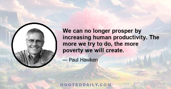 We can no longer prosper by increasing human productivity. The more we try to do, the more poverty we will create.