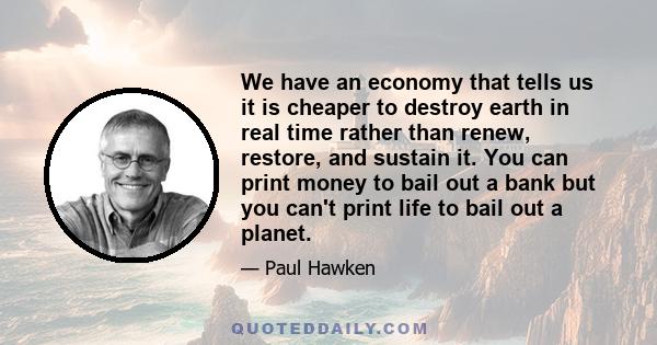 We have an economy that tells us it is cheaper to destroy earth in real time rather than renew, restore, and sustain it. You can print money to bail out a bank but you can't print life to bail out a planet.