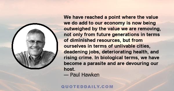 We have reached a point where the value we do add to our economy is now being outweighed by the value we are removing, not only from future generations in terms of diminished resources, but from ourselves in terms of