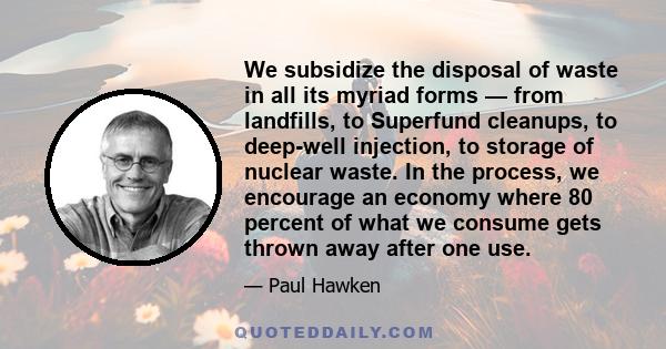 We subsidize the disposal of waste in all its myriad forms — from landfills, to Superfund cleanups, to deep-well injection, to storage of nuclear waste. In the process, we encourage an economy where 80 percent of what