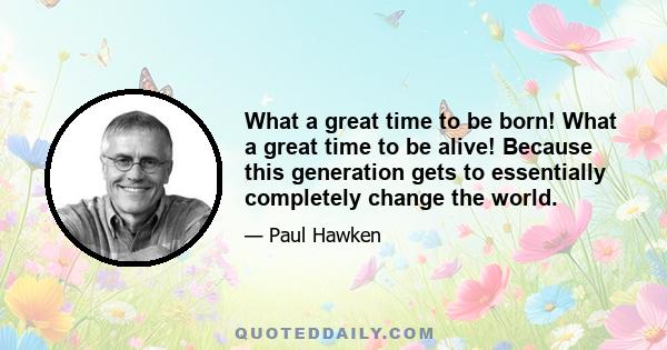 What a great time to be born! What a great time to be alive! Because this generation gets to essentially completely change the world.