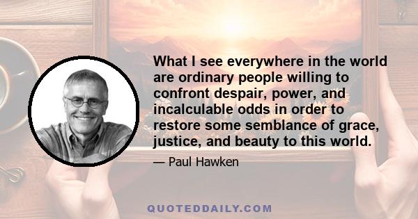 What I see everywhere in the world are ordinary people willing to confront despair, power, and incalculable odds in order to restore some semblance of grace, justice, and beauty to this world.