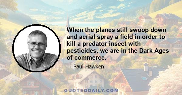 When the planes still swoop down and aerial spray a field in order to kill a predator insect with pesticides, we are in the Dark Ages of commerce. Maybe one thousandth of this aerial insecticide actually prevents the