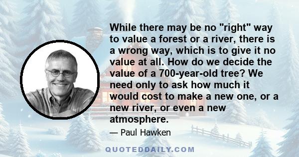 While there may be no right way to value a forest or a river, there is a wrong way, which is to give it no value at all. How do we decide the value of a 700-year-old tree? We need only to ask how much it would cost to