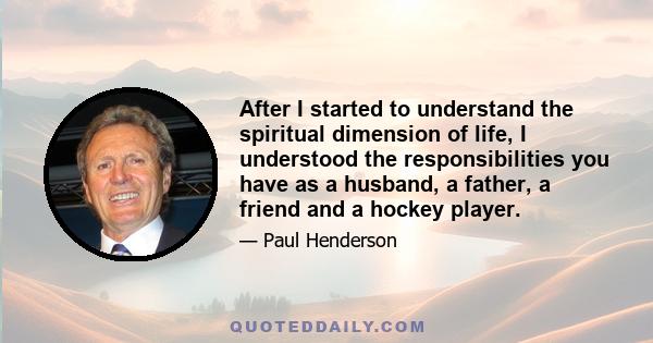 After I started to understand the spiritual dimension of life, I understood the responsibilities you have as a husband, a father, a friend and a hockey player.