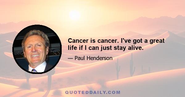 Cancer is cancer. I've got a great life if I can just stay alive.