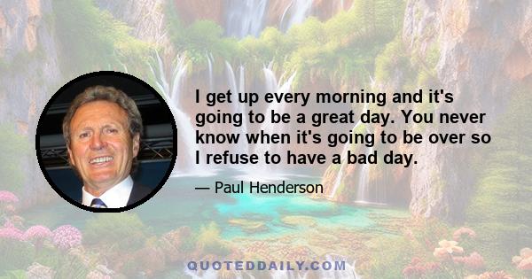 I get up every morning and it's going to be a great day. You never know when it's going to be over so I refuse to have a bad day.