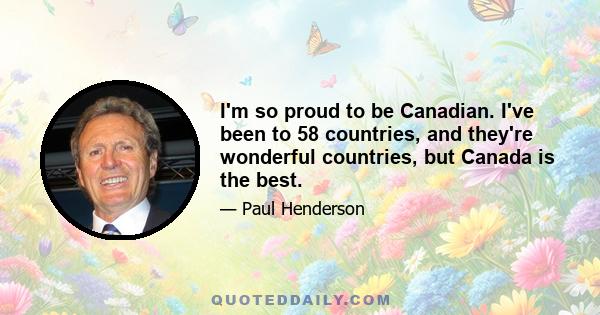 I'm so proud to be Canadian. I've been to 58 countries, and they're wonderful countries, but Canada is the best.