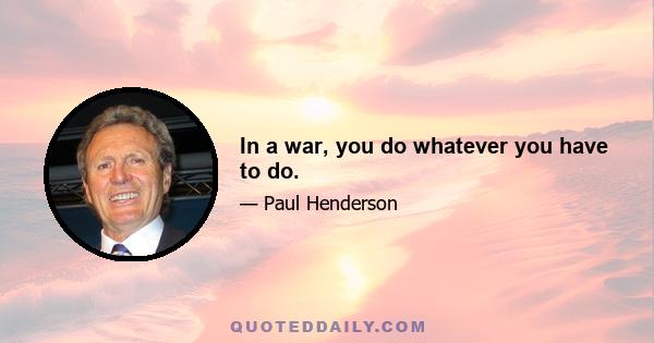 In a war, you do whatever you have to do.