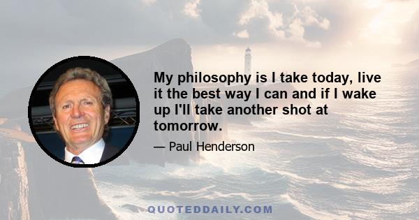 My philosophy is I take today, live it the best way I can and if I wake up I'll take another shot at tomorrow.