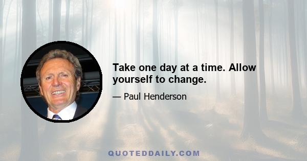 Take one day at a time. Allow yourself to change.