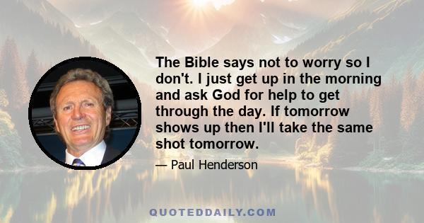 The Bible says not to worry so I don't. I just get up in the morning and ask God for help to get through the day. If tomorrow shows up then I'll take the same shot tomorrow.